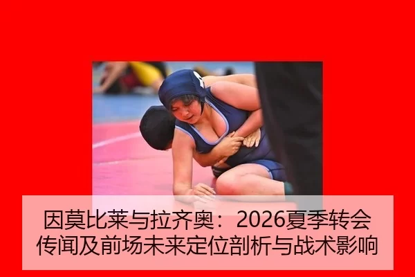 因莫比莱与拉齐奥：2026夏季转会传闻及前场未来定位剖析与战术影响