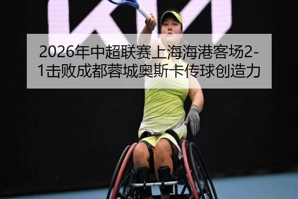 2026年中超联赛上海海港客场2-1击败成都蓉城奥斯卡传球创造力